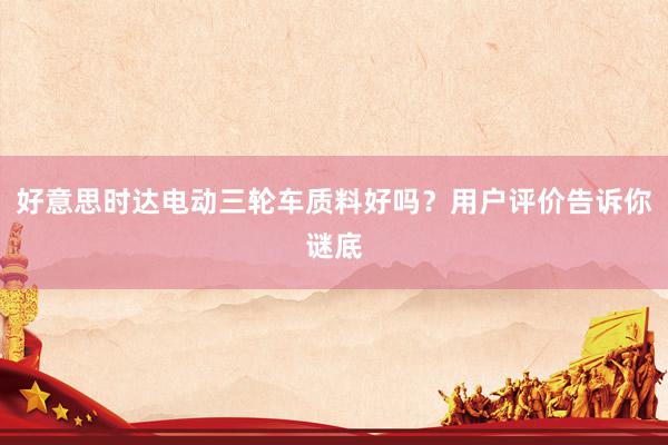 好意思时达电动三轮车质料好吗？用户评价告诉你谜底