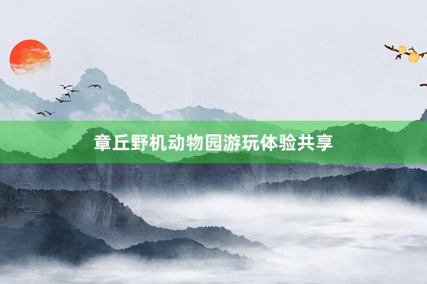 章丘野机动物园游玩体验共享